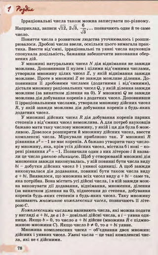 Ірраціональні числа також можна записувати по-різному.
Поняття числа з розвитком людства уточнювалось і розши­
рювалося. Дробові числа ввели, оскільки цього вимагала прак­
тика. Ввести від’ємні, ірраціональні та уявні числа науковців
спонукала доцільність, бажання забезпечити виконання обер­
нених дій.
У множині натуральних чисел N дія віднімання не завжди
можлива. Доповнивши її нулем і цілими від’ємними числами,
утворили множину цілих чисел Z, у якій віднімання завжди
можливе. Проте в множині Z не завжди можливе ділення. До­
повнивши її дробовими числами (додатними і від’ємними),
дістали множину раціональних чисел Q, у якій ділення завжди
можливе (за винятком ділення на 0). У множині Q не завжди
можлива дія добування коренів з додатних чисел. Доповнивши
її ірраціональними числами, утворили множину дійсних чисел
R, у якій завжди можлива дія добування коренів з будь-яких
додатних чисел.
У множині дійсних чисел R дія добування коренів парних
степенів з від’ємних чисел неможлива. А для потреб науковців
бажано мати таку числову множину, у якій і ця дія була б мож­
ливою. Довелося розширити й множину дійсних чисел, ввести
комплексні числа. Міркували приблизно так. У множині R
рівняння х2= -1 не має коренів. А бажано утворити таку число­
ву множину, яка, крім усіх дійсних чисел, містила б і нові - ко­
рені рівняння х2= -1. Позначили один з них літерою і й назва­
ли це число уявною одиницею. Щоб у створюваній множині дія
множення завжди виконувалась, у ній повинні бути числа виду
Ьі - добутки дійсних чисел Ь і уявної одиниці. А щоб завжди
виконувалася дія додавання, повинні бути також числа виду
а + Ьі. Виявилося, що множина всіх чисел виду а + Ь і- саме та,
яка потрібна. Вона містить усі дійсні числа, і в ній завжди мож­
на виконувати дії додавання, віднімання, множення, ділення
(за винятком ділення на 0), піднесення до степеня, добування
коренів будь-яких степенів з будь-яких чисел. Таку множину
називають множиною комплексних чисел, позначають її літе­
рою С.
Комплексними числами називають числа, які можна подати
у вигляді а + Ьі, де а і Ь- довільні дійсні числа, а і - уявна оди­
ниця. Якщо Ь= 0, то число а + Ьі дійсне (множина R є підмно-
жиною множини С). Якщо число ЬФ 0, то а + Ьі уявне.
Множина комплексних чисел - об’єднання двох множин:
дійсних і уявних чисел. Уявні числа - це такі комплексні чис­
ла, які не є дійсними.
Наприклад, записи /Ї2, 2л/з.
число.
б
.. позначають одне и те саме
 