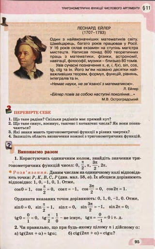 ЛЕОНАРД ЕЙЛЕР
(1707-1783)
О дин з найвизначніших математиків світу.
Швейцарець, багато років працював у Росії.
У 16 років склав екзамен на ступінь магістра
мистецтв. Написав понад 800 теоретичних
праць з математики, фізики, астрономії,
навігації, філософії, музики - близько 80 томів.
Увів сучасні позначення п, е, і, f(x), sin, cos,
tg, ctg та ін. Його ім’ям названо десятки най­
важливіших теорем, формул, функцій, рівнянь,
інтегралів та ін.
«Немає науки, не зв'язаної з математикою».
Л. Ейлер
«Ейлер повів за собою наступні покоління...»
М.В. Остроградський
& ПЕРЕВІРТЕ СЕБЕ
1. Що таке радіан? Скільки радіанів має прямий кут?
2. Що таке синус, косинус, тангенс і котангенс числа? Як вони позна­
чаються?
3. Які знаки мають тригонометричні функції в різних чвертях?
4. Запишіть область визначення кожної зтригонометричних функцій.
ЛМЩ
Виконаємо разом
1. Користуючись одиничним колом, знайдіть значення три-
. я Зя п
гонометричних функцій чисел: 0, —, я, — , 2я.
^ 2
* Р о з в ’ язання. Даним числам на одиничному колі відповіда­
ють точки: Р, К , В, С, Р (див. мал. 58, а). їх абсциси дорівнюють
відповідно: 1, 0, -1, 0, 1. Отже,
71 З ТЕ
cos0=l, cos—= 0, cosя = —1, cos— = 0, сов2я = 1.
2 2
Ординати вказаних точок дорівнюють: 0, 1, 0, -1 , 0. Отже,
sin0 = 0, sin - = l,
z
Зя
sinя = 0, sin— = -1 , віп2я = 0;
tgO = —= 0, tg^ = і - не існує, tgrc = = 0 і т. д.
1 2 0 1
2. Чи правильно, що при будь-якому цілому п і дійсному а:
a) tg(2mt + а) = tga; б) ctg(2ля + а) = ctga?
 