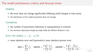 The model performance criteria and forecast errors
Stability:
the error does not change signiﬁcantly following small changes in time series,
the distribution of the model parameters does not change.
Complexity:
the number of parameters (elements in superposition) is minimal,
the minimum description length principle holds the William Ockham’s rule.
Error: the residue εj = ˆyj − yj for
mean absolute error and (symmetric) mean absolute percent error
RSS =
r
j=1
ε2
j , MAPE =
1
r
r
j=1
|εj |
|yj |
, sMAPE =
1
r
r
j=1
2|εj |
|ˆyj + yj |
.
14 / 68
 