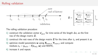 Rolling validation
Z =







. . . . . .
xval,k
1×n
yval,k
1×r
Xtrain,k
mmin×n
Ytrain,k
mmin×r
. . . . . .









k
The rolling validation procedure
1) construct the validation vector x∗
val,k for time series of the length ∆tr as the ﬁrst
row of the design matrix Z,
2) construct the rest rows of the design matrix Z for the time after tk and present it as
3) optimize model parameters w using Xtrain,k, Ytrain,k and compute
residues εk = yval,k − f(xvalk
, w) and MAPE,
4) increase k and repeat.
16 / 68
 