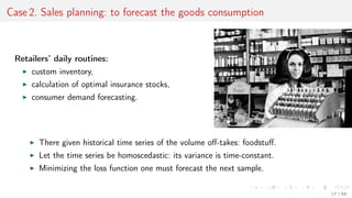 Case 2. Sales planning: to forecast the goods consumption
Retailers’ daily routines:
custom inventory,
calculation of optimal insurance stocks,
consumer demand forecasting.
There given historical time series of the volume oﬀ-takes: foodstuﬀ.
Let the time series be homoscedastic: its variance is time-constant.
Minimizing the loss function one must forecast the next sample.
17 / 68
 
