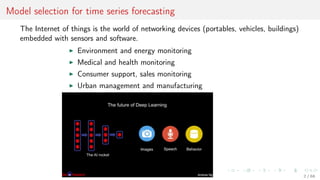 Model selection for time series forecasting
The Internet of things is the world of networking devices (portables, vehicles, buildings)
embedded with sensors and software.
Environment and energy monitoring
Medical and health monitoring
Consumer support, sales monitoring
Urban management and manufacturing
2 / 68
 