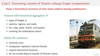 Case 3. Forecasting volumes of Russian railways freight transportation
Keep a hierarchical structure of time series without loosing performance
Forecast with hierarchical aggregation of
types of freight in
stations, regions, and roads,
for a day, week, month, and quarter,
counting all combinations above.
Satisfy the conditions:
minimize error,
incorporate important external factors,
respect hierarchical structure,
do not exceed physical bounds of forecast values. 28 / 68
 