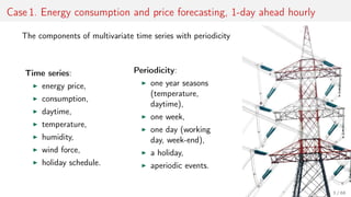 Case 1. Energy consumption and price forecasting, 1-day ahead hourly
The components of multivariate time series with periodicity
Time series:
energy price,
consumption,
daytime,
temperature,
humidity,
wind force,
holiday schedule.
Periodicity:
one year seasons
(temperature,
daytime),
one week,
one day (working
day, week-end),
a holiday,
aperiodic events.
3 / 68
 