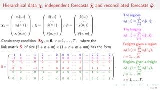 Hierarchical data χ, independent forecasts ˆχ and reconciliated forecasts ˆϕ
χt =






xt(:, :)
. . .
xt(n, 1)
. . .
xt(n, m)






, ˆχ =






ˆx(:, :)
. . .
ˆx(n, 1)
. . .
ˆx(n, m)






, ˆϕ =






ˆy(:, :)
. . .
ˆy(n, 1)
. . .
ˆy(n, m)






.
Consistency condition Sχt = 0, t = 1, . . . , T, where the
link matrix S of size (2 + n + m) × (1 + n + m + nm) has the form
S =











−1 1 . . . 1 0 . . . 0 0 0 . . . 0 . . . 0 0 . . . 0
−1 0 . . . 0 1 . . . 1 0 0 . . . 0 . . . 0 0 . . . 0
0 −1 . . . 0 0 . . . 0 1 1 . . . 1 . . . 0 0 . . . 0
. . . . . . . . . . . . . . .
0 0 . . . −1 0 . . . 0 0 0 . . . 0 . . . 1 1 . . . 1
0 0 . . . 0 −1 . . . 0 1 0 . . . 0 . . . 1 0 . . . 0
. . . . . . . . . . . . . . .
0 0 . . . 0 0 . . . −1 0 0 . . . 1 . . . 0 0 . . . 1











.
The regions
xt(:, :) =
n
i=1
xt(i, :);
The freights
xt(:, :) =
m
j=1
xt(:, j);
Freights given a region
xt(i, :) =
m
j=1
xt(i, j),
i = 1, . . . n;
Regions given a freight
xt(:, j) =
n
i=1
xt(i, j),
j = 1, . . . m;
t = 1, . . . , T.
31 / 68
 