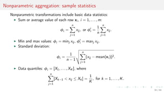 Nonparametric aggregation: sample statistics
Nonparametric transformations include basic data statistics:
Sum or average value of each row xi , i = 1, . . . , m:
φi =
n
j=1
xij , or φi =
1
n
n
j=1
xij .
Min and max values: φi = minj xij , φi = maxj xij .
Standard deviation:
φi =
1
n − 1
n
j=1
(xij − mean(xi ))2.
Data quantiles: φi = [X1, . . . , XK ], where
n
j=1
[Xk−1 < xij ≤ Xk] =
1
K
, for k = 1, . . . , K.
36 / 68
 