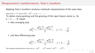 Nonparametric transformations: Haar’s transform
Applying Haar’s transform produces multiscale representations of the same data.
Assume that n = 2K
and init φ
(0)
i,j
= φ
(0)
i,j
= xij for j = 1, . . . , n.
To obtain coarse-graining and ﬁne-graining of the input feature vector xi , for
k = 1, . . . , K repeat:
data averaging step
φ
(k)
i,j =
φ
(k−1)
i,2j−1 + φ
(k−1)
i,2j
2
, j = 1, . . . ,
n
2k
,
and data diﬀerencing step
φ
(k)
i,j =
φ
(k−1)
i,2j − φ
(k−1)
i,2j−1
2
, j = 1, . . . ,
n
2k
.
The resulting multiscale feature vectors are φi = [φ
(1)
i
, . . . , φ
(K)
i
] and φi = [φ
(1)
i
, . . . , φ
(K)
i
].
37 / 68
 