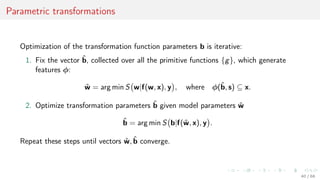 Parametric transformations
Optimization of the transformation function parameters b is iterative:
1. Fix the vector ˆb, collected over all the primitive functions {g}, which generate
features φ:
ˆw = arg min S w|f(w, x), y , where φ(ˆb, s) ⊆ x.
2. Optimize transformation parameters ˆb given model parameters ˆw
ˆb = arg min S b|f(ˆw, x), y .
Repeat these steps until vectors ˆw, ˆb converge.
40 / 68
 