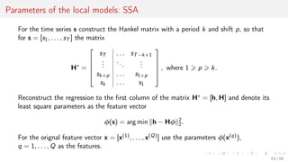 Parameters of the local models: SSA
For the time series s construct the Hankel matrix with a period k and shift p, so that
for s = [s1, . . . , sT ] the matrix
H∗
=





sT . . . sT−k+1
...
...
...
sk+p . . . s1+p
sk . . . s1





, where 1 p k.
Reconstruct the regression to the ﬁrst column of the matrix H∗ = [h, H] and denote its
least square parameters as the feature vector
φ(s) = arg min h − Hφ 2
2.
For the orignal feature vector x = [x(1), . . . , x(Q)] use the parameters φ(x(q)),
q = 1, . . . , Q as the features.
43 / 68
 