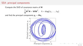 SSA: principal components
Compute the SVD of covariance matrix of H
1
N
H
T
H = VΛV
T
, Λ = diag(λ1, . . . , λN)
and ﬁnd the principal components yj = Hvj .
−5 0 5
−6
−4
−2
0
2
4
6
8
Principal component, y1
Principalcomponent,y2
44 / 68
 