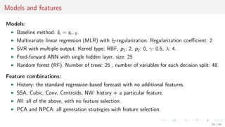 Models and features
Models:
Baseline method: ˆsi = si−1.
Multivariate linear regression (MLR) with l2-regularization. Regularization coeﬃcient: 2
SVR with multiple output. Kernel type: RBF, p1: 2, p2: 0, γ: 0.5, λ: 4.
Feed-forward ANN with single hidden layer, size: 25
Random forest (RF). Number of trees: 25 , number of variables for each decision split: 48.
Feature combinations:
History: the standard regression-based forecast with no additional features.
SSA, Cubic, Conv, Centroids, NW: history + a particular feature.
All: all of the above, with no feature selection.
PCA and NPCA: all generation strategies with feature selection.
45 / 68
 