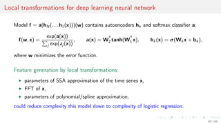 Local transformations for deep learning neural network
Model f = a(hN(. . . h1(x)))(w) contains autoencoders hk and softmax classiﬁer a:
f(w, x) =
exp(a(x))
j exp(aj (x))
, a(x) = W
T
2 tanh(W
T
1 x), hk(x) = σ(Wkx + bk),
where w minimizes the error function.
Feature generation by local transformations:
parameters of SSA approximation of the time series x,
FFT of x,
parameters of polynomial/spline approximation,
could reduce complexity this model down to complexity of logistic regression.
49 / 68
 
