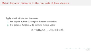 Metric features: distances to the centroids of local clusters
Apply kernel trick to the time series.
1. For objects xi from X compute k-mean centroids c.
2. Use distance function ρ to combine feature vector
φi = [ρ(c1, xi ), . . . , ρ(cp, xi )] ∈ Rp
+.
52 / 68
 
