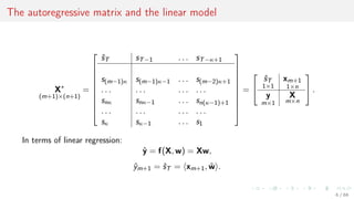 The autoregressive matrix and the linear model
X∗
(m+1)×(n+1)
=










ˆsT sT−1 . . . sT−κ+1
s(m−1)κ s(m−1)κ−1 . . . s(m−2)κ+1
. . . . . . . . . . . .
snκ snκ−1 . . . sn(κ−1)+1
. . . . . . . . . . . .
sκ sκ−1 . . . s1










=


ˆsT
1×1
xm+1
1×n
y
m×1
X
m×n

 .
In terms of linear regression:
ˆy = f(X, w) = Xw,
ˆym+1 = ˆsT = xm+1, ˆw .
6 / 68
 