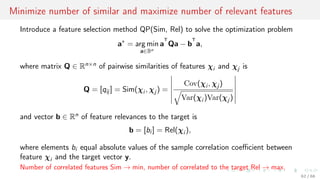 Minimize number of similar and maximize number of relevant features
Introduce a feature selection method QP(Sim, Rel) to solve the optimization problem
a∗
= arg min
a∈Bn
a
T
Qa − b
T
a,
where matrix Q ∈ Rn×n of pairwise similarities of features χi and χj is
Q = [qij ] = Sim(χi , χj ) =
Cov(χi , χj )
Var(χi )Var(χj )
and vector b ∈ Rn of feature relevances to the target is
b = [bi ] = Rel(χi ),
where elements bi equal absolute values of the sample correlation coeﬃcient between
feature χi and the target vector y.
Number of correlated features Sim → min, number of correlated to the target Rel → max.
62 / 68
 