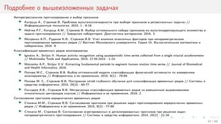 Подробнее о вышеизложенных задачах
Авторегрессионное прогнозирование и выбор признаков
Катруца А., Стрижов В. Проблема мультиколлинеарности при выборе признаков в регрессионных задачах //
Информационные технологии, 2015, 1 : 8-18.
Нейчев Р.Г., Катруца А.М., Стрижов В. Выбор оптимального набора признаков из мультикоррелирующего множества в
задаче прогнозирования // Заводская лаборатория. Диагностика материалов, 2016, 3.
Мотренко А.П., Рудаков К.В., Стрижов В.В. Учет влияния экзогенных факторов при непараметрическом
прогнозировании временных рядов // Вестник Московского университета. Серия 15. Вычислительная математика и
кибернетика, 2016. A
Классификация временных рядов акселерометра
Ignatov A., Strijov V. Human activity recognition using quasiperiodic time series collected from a single triaxial accelerometer
// Multimedia Tools and Applications, 2015, 17.05.2015 : 1-14.
Motrenko A.P., Strijov V.V. Extracting fundamental periods to segment human motion time series // Journal of Biomedical
and Health Informatics, 2016.
Попова М.С., Стрижов В.В. Выбор оптимальной модели классификации физической активности по измерениям
акселерометра // Информатика и ее применения, 2015, 9(1) : 79-89.
Попова М. С., Стрижов В.В. Построение сетей глубокого обучения для классификации временных рядов // Системы и
средства информатики, 2015, 25(3) : 60-77.
Гончаров А.В., Стрижов В.В. Метрическая классификация временных рядов со взвешенным выравниванием
относительно центроидов классов // Информатика и ее применения, 2016, 2.
Согласование прогнозов иерархических временных рядов
Стенина М.М., Стрижов В.В. Согласование прогнозов при решении задач прогнозирования иерархических временных
рядов // Информатика и ее применения, 2015, 9(2) : 77-89.
Стенина М., Стрижов В. Согласование агрегированных и детализированных прогнозов при решении задач
непараметрического прогнозирования // Системы и средства информатики, 2014, 24(2) : 21-34.
67 / 68
 