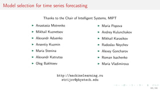 Model selection for time series forecasting
Thanks to the Chair of Intelligent Systems, MIPT
Anastasia Motrenko
Mikhail Kuznetsov
Alexandr Aduenko
Arsentiy Kuzmin
Maria Stenina
Alexandr Katrutsa
Oleg Bakhteev
Maria Popova
Andrey Kulunchakov
Mikhail Karasikov
Radoslav Neychev
Alexey Goncharov
Roman Isachenko
Maria Vladimirova
http://machinelearning.ru
strijov@phystech.edu
68 / 68
 