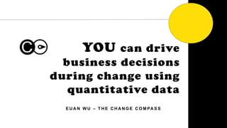1
YOU can drive
business decisions
during change using
quantitative data
E U A N W U – T H E C H A N G E C O M PA S S
 