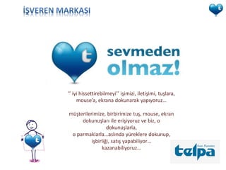 ’’ iyi hissettirebilmeyi’’ işimizi, iletişimi, tuşlara,
     mouse’a, ekrana dokunarak yapıyoruz…

müşterilerimize, birbirimize tuş, mouse, ekran
     dokunuşları ile erişiyoruz ve biz, o
                  dokunuşlarla,
 o parmaklarla…aslında yüreklere dokunup,
          işbirliği, satış yapabiliyor…
               kazanabiliyoruz…
 