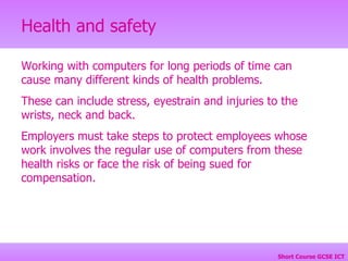 Working with computers for long periods of time can cause many different kinds of health problems.  These can include stress, eyestrain and injuries to the wrists, neck and back.  Employers must take steps to protect employees whose work involves the regular use of computers from these health risks or face the risk of being sued for compensation. 