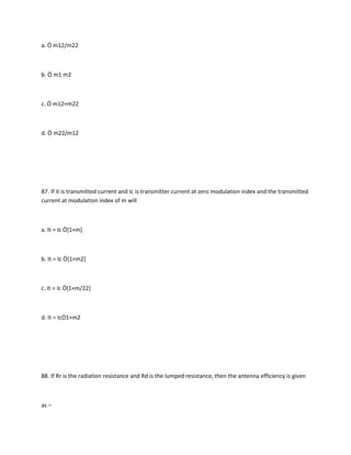 a. Ö m12/m22



b. Ö m1 m2



c. Ö m12+m22



d. Ö m22/m12




87. If it is transmitted current and Ic is transmitter current at zero modulation index and the transmitted
current at modulation index of m will



a. It = Ic Ö[1+m]



b. It = Ic Ö[1+m2]



c. It = Ic Ö[1+m/22]



d. It = IcÖ1+m2




88. If Rr is the radiation resistance and Rd is the lumped resistance, then the antenna efficiency is given



as –
 