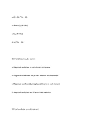 a. (Rr - Rd) / (Rr + Rd)



b. (Rr + Rd) / (Rr – Rd)



c. Rr / (Rr + Rd)



d. Rd / (Rr + Rd)




89. In end fire array, the current



a. Magnitude and phase in each element is the same



b. Magnitude is the same but phase is different in each element



c. Magnitude is different but no phase difference in each element



d. Magnitude and phase are different in each element




90. In a board side array, the current
 