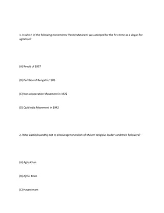 1. In which of the following movements ‘Vande Mataram’ was adotped for the first time as a slogan for
agitation?




(A) Revolt of 1857



(B) Partition of Bengal in 1905



(C) Non-cooperation Movement in 1922



(D) Quit India Movement in 1942




2. Who warned Gandhiji not to encourage fanaticism of Muslim religious leaders and their followers?




(A) Agha Khan



(B) AjmaI Khan



(C) Hasan Imam
 