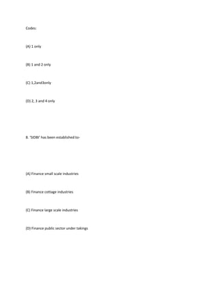 Codes:



(A) 1 only



(B) 1 and 2 only



(C) 1,2and3only



(D) 2, 3 and 4 only




8. ‘SIDBI’ has been established to-




(A) Finance small scale industries



(B) Finance cottage industries



(C) Finance large scale industries



(D) Finance public sector under takings
 