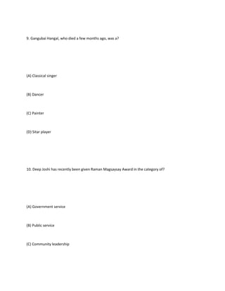 9. Gangubai Hangal, who died a few months ago, was a?




(A) Classical singer



(B) Dancer



(C) Painter



(D) Sitar player




10. Deep Joshi has recently been given Raman Magsaysay Award in the category of?




(A) Government service



(B) Public service



(C) Community leadership
 