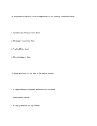 16. The professional printed circuit board generally use the following as the raw material:




1.Paper base bakelite copper clad sheet



2. Glass epoxy copper clad sheet



3.Tin plated Nylon sheet



4. Silver plated pyrex sheet




17. Many switch contacts use silver as the material because




1. It is a good electrical conductor with low contact resistance



2. Silver does not tarnish



3. It is easily shaped as per requirement
 