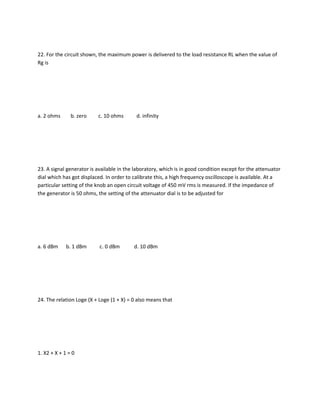 22. For the circuit shown, the maximum power is delivered to the load resistance RL when the value of
Rg is




a. 2 ohms      b. zero    c. 10 ohms       d. infinity




23. A signal generator is available in the laboratory, which is in good condition except for the attenuator
dial which has got displaced. In order to calibrate this, a high frequency oscilloscope is available. At a
particular setting of the knob an open circuit voltage of 450 mV rms is measured. If the impedance of
the generator is 50 ohms, the setting of the attenuator dial is to be adjusted for




a. 6 dBm     b. 1 dBm      c. 0 dBm       d. 10 dBm




24. The relation Loge (X + Loge (1 + X) = 0 also means that




1. X2 + X + 1 = 0
 