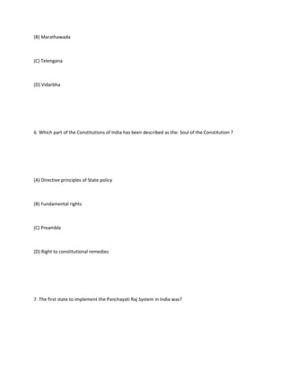 (B) Marathawada



(C) Telengana



(D) Vidarbha




6. Which part of the Constitutions of India has been described as the: Soul of the Constitution ?




(A) Directive principles of State policy



(B) Fundamental rights



(C) Preamble



(D) Right to constitutional remedies




7. The first state to implement the Panchayati Raj System in India was?
 
