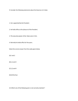 9. Consider the following statements about the Governor of a State




1. He is appointed by the President.



2. He holds office at the pleasure of the President.



3. The executive power of the: State vests in him.



4. Normally he holds office for five years.



Select the correct answer from the codes given below



(A) l and 2



(B) 1,2 and 3



(C) 1,2 and 4



(D) All the four




10. Which one of the following pairs is not correctly matched ?
 