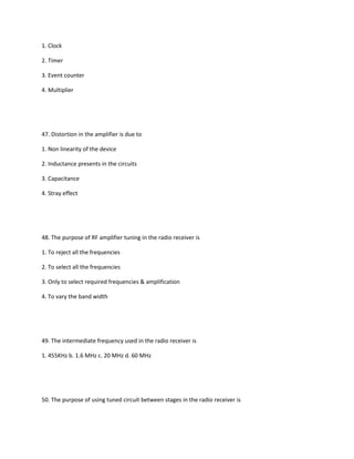 1. Clock

2. Timer

3. Event counter

4. Multiplier




47. Distortion in the amplifier is due to

1. Non linearity of the device

2. Inductance presents in the circuits

3. Capacitance

4. Stray effect




48. The purpose of RF amplifier tuning in the radio receiver is

1. To reject all the frequencies

2. To select all the frequencies

3. Only to select required frequencies & amplification

4. To vary the band width




49. The intermediate frequency used in the radio receiver is

1. 455KHz b. 1.6 MHz c. 20 MHz d. 60 MHz




50. The purpose of using tuned circuit between stages in the radio receiver is
 