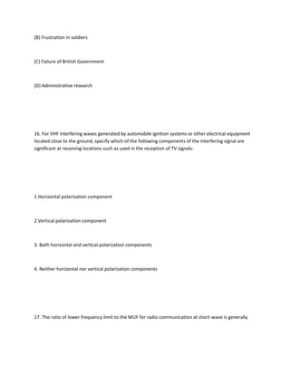 (B) Frustration in soldiers



(C) Failure of British Government



(D) Administrative research




16. For VHF interfering waves generated by automobile ignition systems or other electrical equipment
located close to the ground, specify which of the following components of the interfering signal are
significant at receiving locations such as used in the reception of TV signals:




1.Horizontal polarization component



2.Vertical polarization component



3. Both horizontal and vertical polarization components



4. Neither horizontal nor vertical polarization components




17. The ratio of lower frequency limit to the MUF for radio communication at short-wave is generally
 