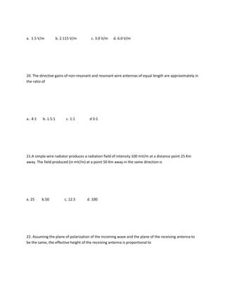 a. 1.5 V/m           b. 2.115 V/m      c. 3.0 V/m   d. 6.0 V/m




20. The directive gains of non-resonant and resonant wire antennas of equal length are approximately in
the ratio of




a.. 4:1   b. 1.5:1         c. 1:1     d 3:1




21.A simple wire radiator produces a radiation field of intensity 100 mV/m at a distance point 25 Km
away. The field produced (in mV/m) at a point 50 Km away in the same direction is




a. 25     b.50            c. 12.5   d. 100




22. Assuming the plane of polarization of the incoming wave and the plane of the receiving antenna to
be the same, the effective height of the receiving antenna is proportional to
 