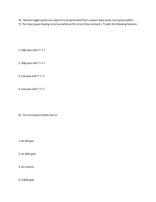 24. Narrow trigger pulses are required to be generated from a square wave pluse train (pulse width =
T). The linear wave shaping circuit would be an RC circuit (time constant = T) with the following features:




1. High pass with T << T



2. High pass with T >> T



3. Low pass with T >> T



4. Low pass with T << T




25. The circuit given below acts as




1. An OR gate



2. An AND gate



3. An inverter



4. A NOR gate
 
