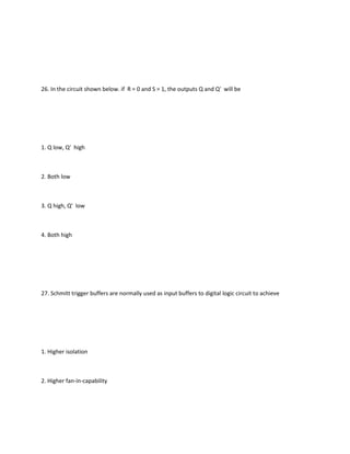 26. In the circuit shown below. if R = 0 and S = 1, the outputs Q and Q' will be




1. Q low, Q' high



2. Both low



3. Q high, Q' low



4. Both high




27. Schmitt trigger buffers are normally used as input buffers to digital logic circuit to achieve




1. Higher isolation



2. Higher fan-in-capability
 
