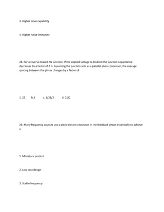 3. Higher drive capability



4. Higher noise-immunity




28. For a reverse-biased PN junction. If the applied voltage is doubled the junction capacitance
decreases by a factor of 2 ½. Assuming the junction acts as a parallel plate condenser, the average
spacing between the plates changes by a factor of




1. 22     b.2         c. 1/21/2    d. 21/2




29. Many frequency sources use a piezo-electric resonator in the feedback circuit essentially to achieve
a




1. Miniature product



2. Low cost design



3. Stable frequency
 