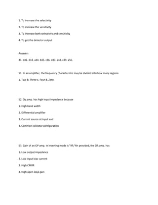 1. To increase the selectivity

2. To increase the sensitivity

3. To increase both selectivity and sensitivity

4. To get the detector output



Answers

41. d42. d43. a44. b45. c46. d47. a48. c49. a50.



51. In an amplifier, the frequency characteristic may be divided into how many regions

1. Two b. Three c. Four d. Zero




52. Op.amp. has high input impedance because

1. High band width

2. Differential amplifier

3. Current source at input end

4. Common collector configuration




53. Gain of an OP amp. In inverting mode is "Rf / Rn provided, the OP.amp. has

1. Low output impedance

2. Low input bias current

3. High CMRR

4. High open loop gain
 