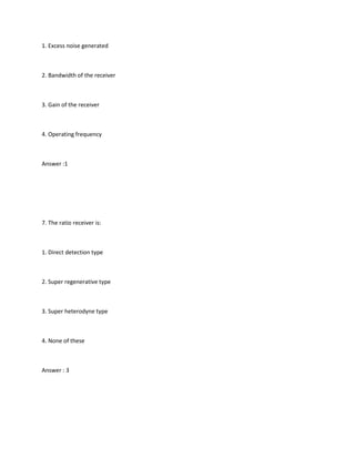 1. Excess noise generated



2. Bandwidth of the receiver



3. Gain of the receiver



4. Operating frequency



Answer :1




7. The ratio receiver is:



1. Direct detection type



2. Super regenerative type



3. Super heterodyne type



4. None of these



Answer : 3
 