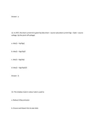Answer : a




12. In JFET, the drain current Id is given by (Idss drain – source saturation current Vgs – Gate – source
voltage, Vp the pinch off voltage)



a. Idss[1 – Vp/Vgs]



b. Idss(1 – Vgs/Vp)2



c. Idss[1 – Vgs/Vp)



d. Idss(1 – Vgs/Vp)3/2



Answer : b




13. The shadow mask in colour tube is used to



a. Reduce X-Ray emission



b. Ensure each beam hits its own dots
 