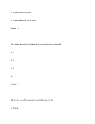 c. Increase screen brightness



d. Provide degaussing for the screen



Answer : b




14. Indicate which of the following signal is not transmitted in colour TV



a. Y



b. Q



c. R



d. I



Answer : c




15. Another name for horizontal retrace in TV receiver is the



a. Ringing
 