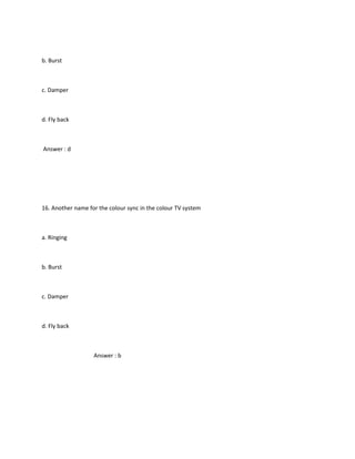 b. Burst



c. Damper



d. Fly back



Answer : d




16. Another name for the colour sync in the colour TV system



a. Ringing



b. Burst



c. Damper



d. Fly back



                   Answer : b
 
