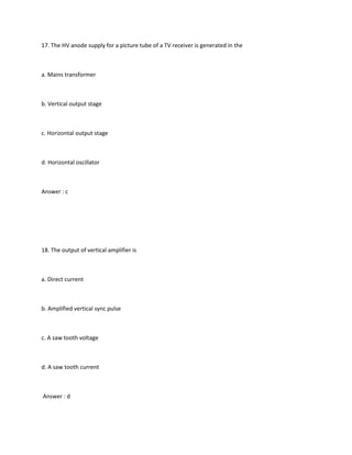 17. The HV anode supply for a picture tube of a TV receiver is generated in the



a. Mains transformer



b. Vertical output stage



c. Horizontal output stage



d. Horizontal oscillator



Answer : c




18. The output of vertical amplifier is



a. Direct current



b. Amplified vertical sync pulse



c. A saw tooth voltage



d. A saw tooth current



Answer : d
 