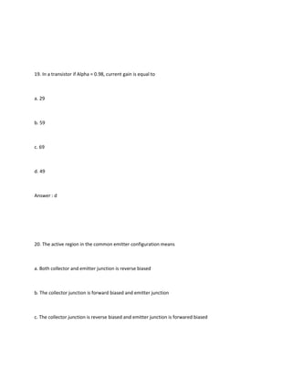 19. In a transistor if Alpha = 0.98, current gain is equal to



a. 29



b. 59



c. 69



d. 49



Answer : d




20. The active region in the common emitter configuration means



a. Both collector and emitter junction is reverse biased



b. The collector junction is forward biased and emitter junction



c. The collector junction is reverse biased and emitter junction is forwared biased
 