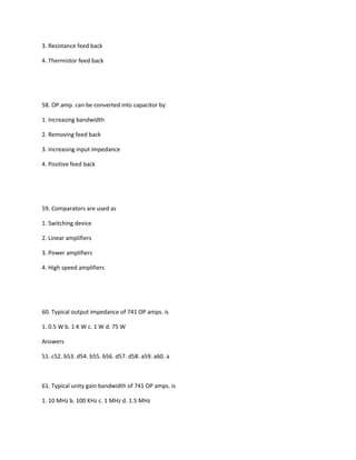 3. Resistance feed back

4. Thermistor feed back




58. OP.amp. can be converted into capacitor by

1. Increasing bandwidth

2. Removing feed back

3. Increasing input impedance

4. Positive feed back




59. Comparators are used as

1. Switching device

2. Linear amplifiers

3. Power amplifiers

4. High speed amplifiers




60. Typical output impedance of 741 OP amps. is

1. 0.5 W b. 1 K W c. 1 W d. 75 W

Answers

51. c52. b53. d54. b55. b56. d57. d58. a59. a60. a



61. Typical unity gain bandwidth of 741 OP amps. is

1. 10 MHz b. 100 KHz c. 1 MHz d. 1.5 MHz
 