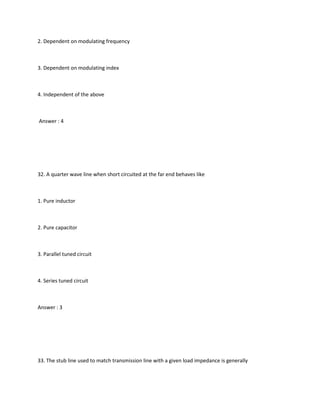 2. Dependent on modulating frequency



3. Dependent on modulating index



4. Independent of the above



Answer : 4




32. A quarter wave line when short circuited at the far end behaves like



1. Pure inductor



2. Pure capacitor



3. Parallel tuned circuit



4. Series tuned circuit



Answer : 3




33. The stub line used to match transmission line with a given load impedance is generally
 