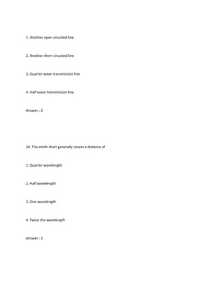 1. Another open circuited line



2. Another short circuited line



3. Quarter wave transmission line



4. Half wave transmission line



Answer : 2




34. The smith chart generally covers a distance of



1. Quarter wavelength



2. Half wavelength



3. One wavelength



4. Twice the wavelength



Answer : 2
 