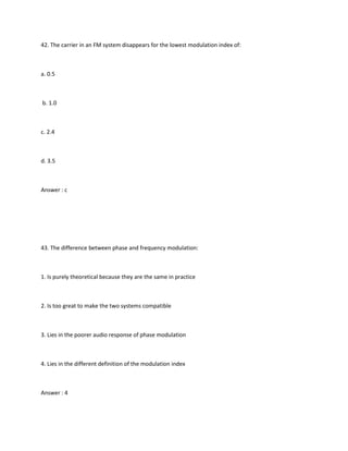 42. The carrier in an FM system disappears for the lowest modulation index of:



a. 0.5



b. 1.0



c. 2.4



d. 3.5



Answer : c




43. The difference between phase and frequency modulation:



1. Is purely theoretical because they are the same in practice



2. Is too great to make the two systems compatible



3. Lies in the poorer audio response of phase modulation



4. Lies in the different definition of the modulation index



Answer : 4
 